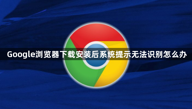 Google浏览器下载安装后系统提示无法识别怎么办1