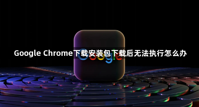 Google Chrome下载安装包下载后无法执行怎么办1