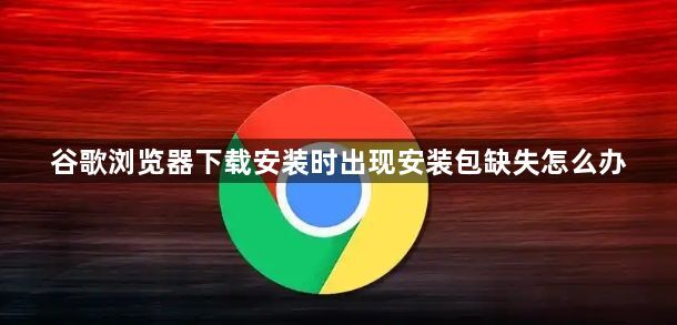 谷歌浏览器下载安装时出现安装包缺失怎么办1