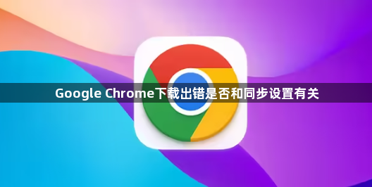 Google Chrome下载出错是否和同步设置有关1