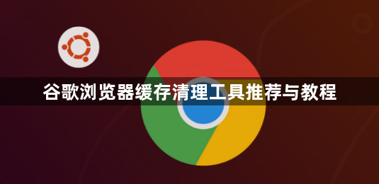 谷歌浏览器缓存清理工具推荐与教程1