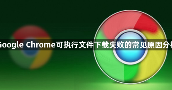Google Chrome可执行文件下载失败的常见原因分析1