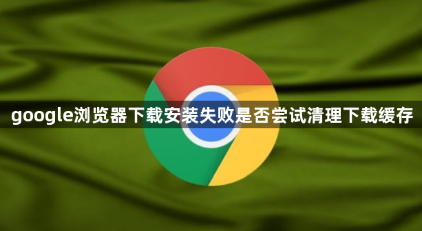 google浏览器下载安装失败是否尝试清理下载缓存1