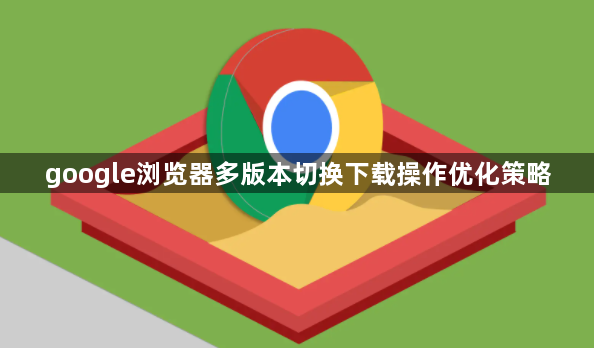 google浏览器多版本切换下载操作优化策略1