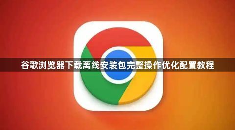 谷歌浏览器下载离线安装包完整操作优化配置教程1