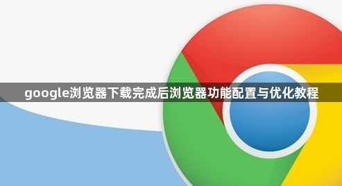 google浏览器下载完成后浏览器功能配置与优化教程1