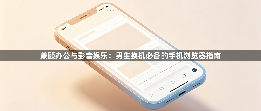 兼顾办公与影音娱乐：男生换机必备的手机浏览器指南1