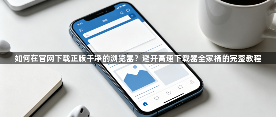 如何在官网下载正版干净的浏览器?避开高速下载器全家桶的完整教程1