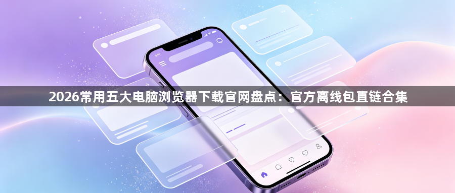 2026常用五大电脑浏览器下载官网盘点：官方离线包直链合集1